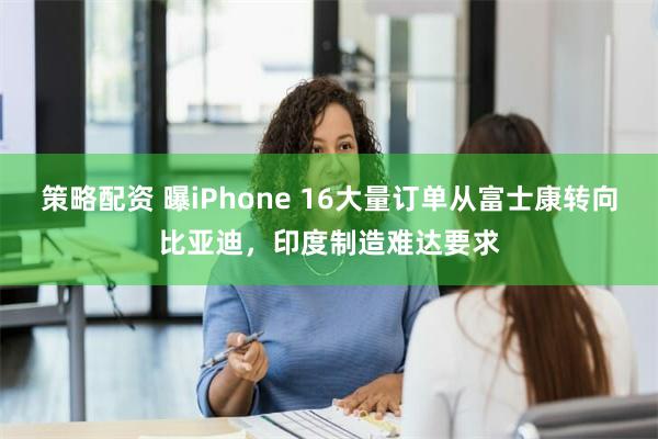 策略配资 曝iPhone 16大量订单从富士康转向比亚迪，印度制造难达要求