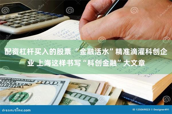 配资杠杆买入的股票 “金融活水”精准滴灌科创企业 上海这样书写“科创金融”大文章