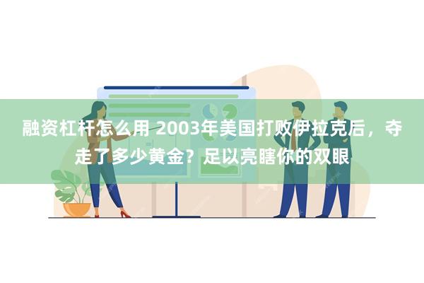 融资杠杆怎么用 2003年美国打败伊拉克后，夺走了多少黄金？足以亮瞎你的双眼