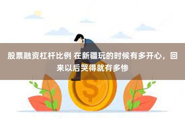 股票融资杠杆比例 在新疆玩的时候有多开心，回来以后哭得就有多惨