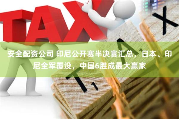 安全配资公司 印尼公开赛半决赛汇总，日本、印尼全军覆没，中国6胜成最大赢家