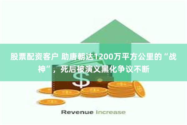 股票配资客户 助唐朝达1200万平方公里的“战神”，死后被演义黑化争议不断