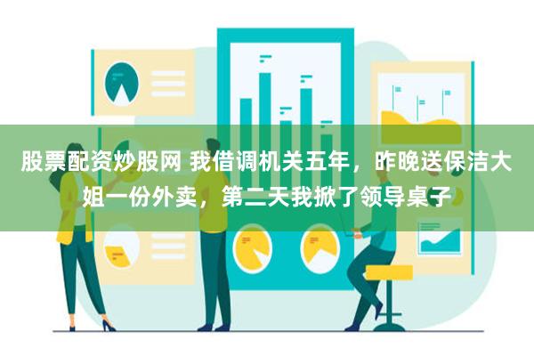 股票配资炒股网 我借调机关五年，昨晚送保洁大姐一份外卖，第二天我掀了领导桌子