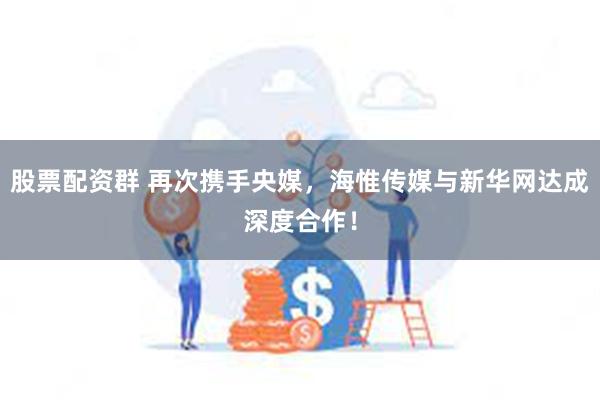 股票配资群 再次携手央媒，海惟传媒与新华网达成深度合作！