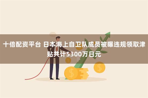 十倍配资平台 日本海上自卫队成员被曝违规领取津贴共计5300万日元