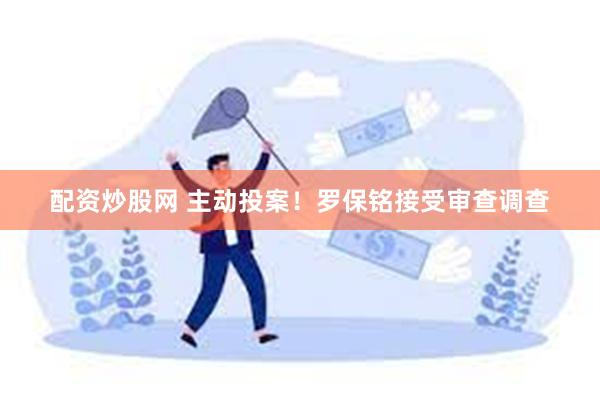 配资炒股网 主动投案！罗保铭接受审查调查