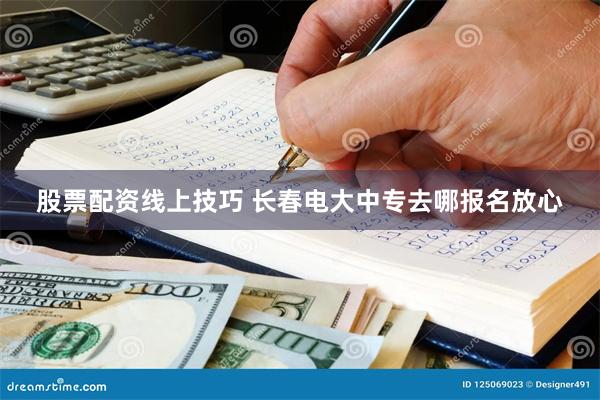 股票配资线上技巧 长春电大中专去哪报名放心