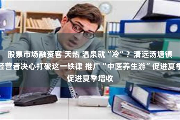 股票市场融资客 天热 温泉就“冷”？清远汤塘镇民宿经营者决心打破这一铁律 推广“中医养生游”促进夏季增收