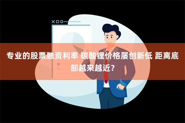 专业的股票融资利率 碳酸锂价格屡创新低 距离底部越来越近？