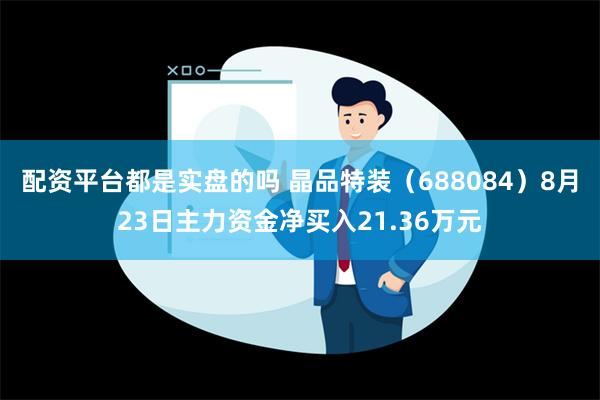 配资平台都是实盘的吗 晶品特装（688084）8月23日主力资金净买入21.36万元