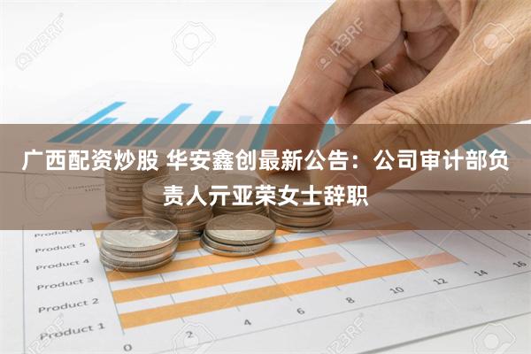 广西配资炒股 华安鑫创最新公告：公司审计部负责人亓亚荣女士辞职