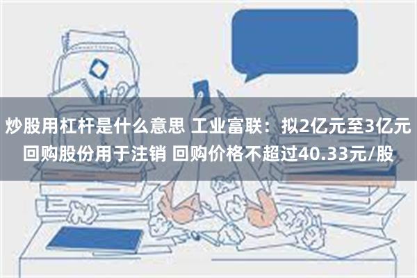 炒股用杠杆是什么意思 工业富联：拟2亿元至3亿元回购股份用于注销 回购价格不超过40.33元/股