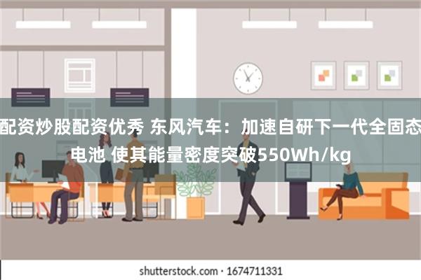 配资炒股配资优秀 东风汽车：加速自研下一代全固态电池 使其能量密度突破550Wh/kg