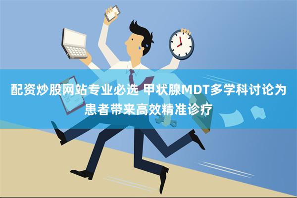 配资炒股网站专业必选 甲状腺MDT多学科讨论为患者带来高效精准诊疗