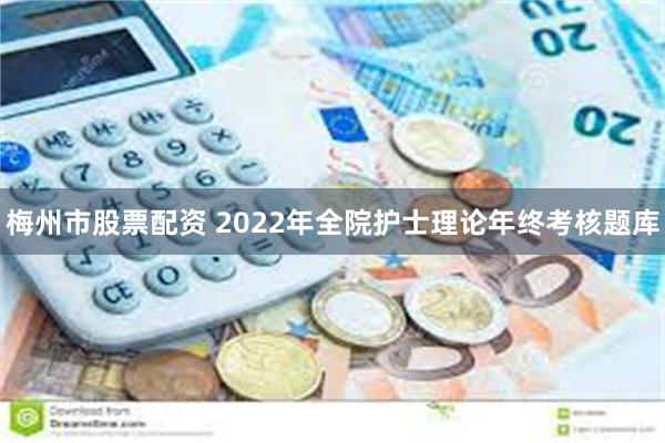 梅州市股票配资 2022年全院护士理论年终考核题库