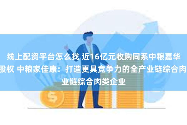 线上配资平台怎么找 近16亿元收购同系中粮嘉华100%股权 中粮家佳康：打造更具竞争力的全产业链综合肉类企业