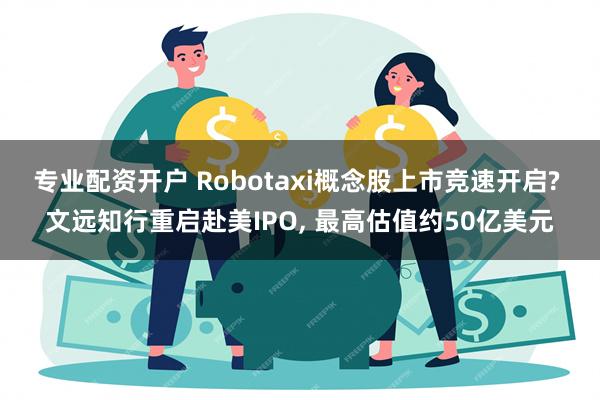 专业配资开户 Robotaxi概念股上市竞速开启? 文远知行重启赴美IPO, 最高估值约50亿美元