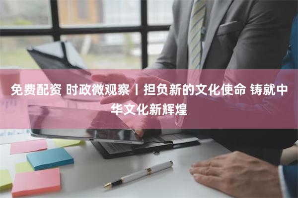 免费配资 时政微观察丨担负新的文化使命 铸就中华文化新辉煌