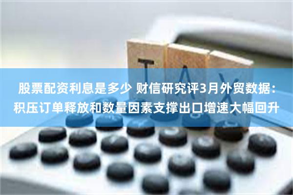 股票配资利息是多少 财信研究评3月外贸数据：积压订单释放和数量因素支撑出口增速大幅回升