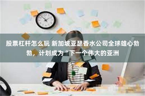 股票杠杆怎么玩 新加坡亚瑟香水公司全球雄心勃勃，计划成为“下一个伟大的亚洲