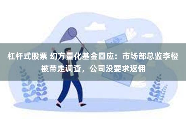 杠杆式股票 幻方量化基金回应：市场部总监李橙被带走调查，公司没要求返佣