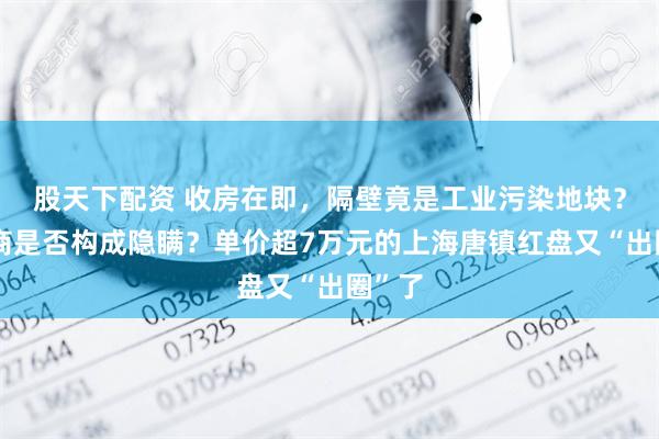 股天下配资 收房在即，隔壁竟是工业污染地块？开发商是否构成隐瞒？单价超7万元的上海唐镇红盘又“出圈”了