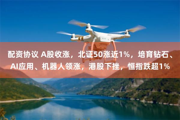 配资协议 A股收涨，北证50涨近1%，培育钻石、AI应用、机器人领涨，港股下挫，恒指跌超1%