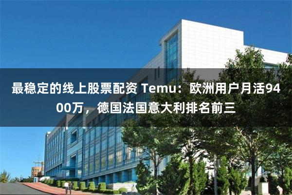 最稳定的线上股票配资 Temu：欧洲用户月活9400万，德国法国意大利排名前三