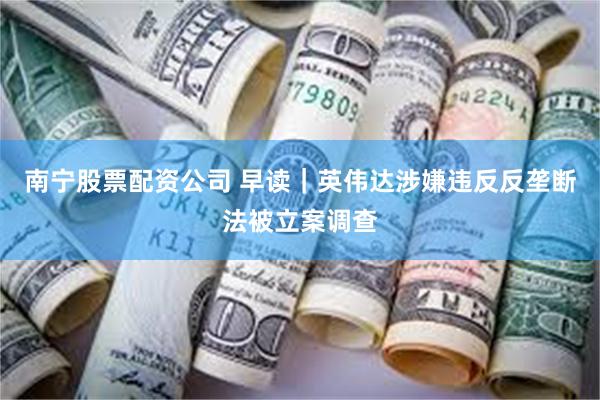 南宁股票配资公司 早读｜英伟达涉嫌违反反垄断法被立案调查