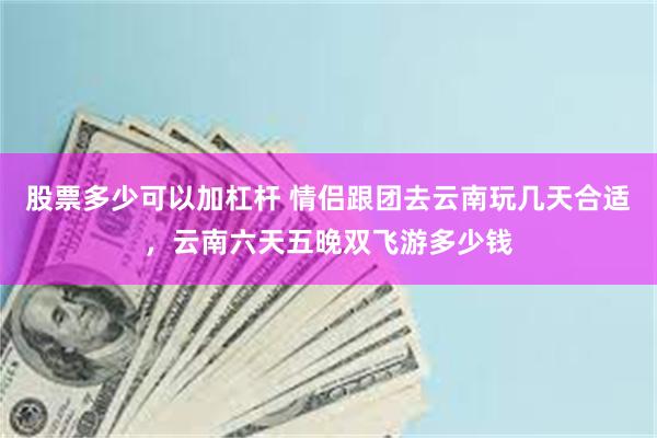 股票多少可以加杠杆 情侣跟团去云南玩几天合适，云南六天五晚双飞游多少钱