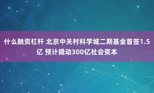 什么融资杠杆 北京中关村科学城二期基金首签1.5亿 预计撬动300亿社会资本