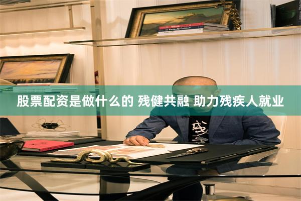 股票配资是做什么的 残健共融 助力残疾人就业