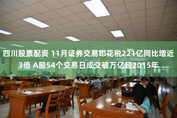 四川股票配资 11月证券交易印花税221亿同比增近3倍 A股54个交易日成交破万亿超2015年