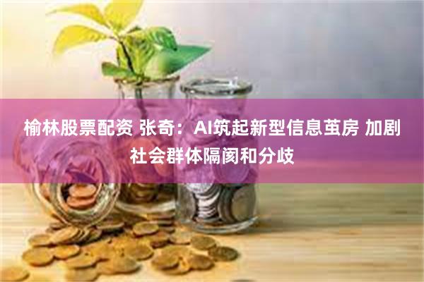 榆林股票配资 张奇：AI筑起新型信息茧房 加剧社会群体隔阂和分歧