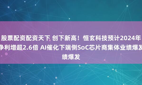 股票配资配资天下 创下新高！恒玄科技预计2024年净利增超2.6倍 AI催化下端侧SoC芯片商集体业绩爆发