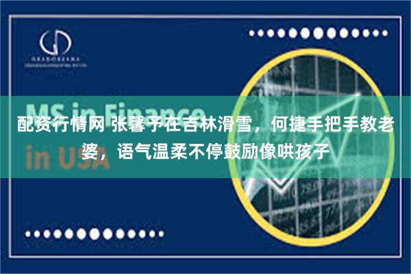 配资行情网 张馨予在吉林滑雪，何捷手把手教老婆，语气温柔不停鼓励像哄孩子