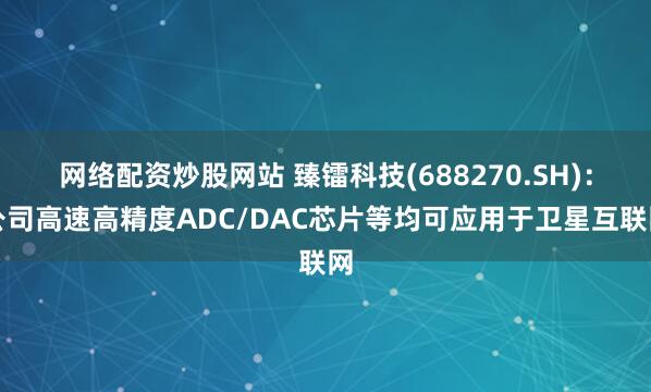 网络配资炒股网站 臻镭科技(688270.SH)：公司高速高精度ADC/DAC芯片等均可应用于卫星互联网