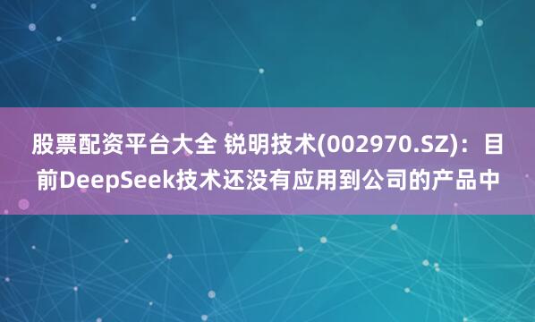 股票配资平台大全 锐明技术(002970.SZ)：目前DeepSeek技术还没有应用到公司的产品中