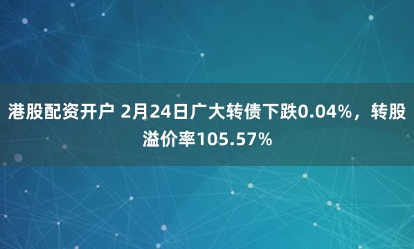 港股配资开户 2月24日广大转债下跌0.04%，转股溢价率105.57%