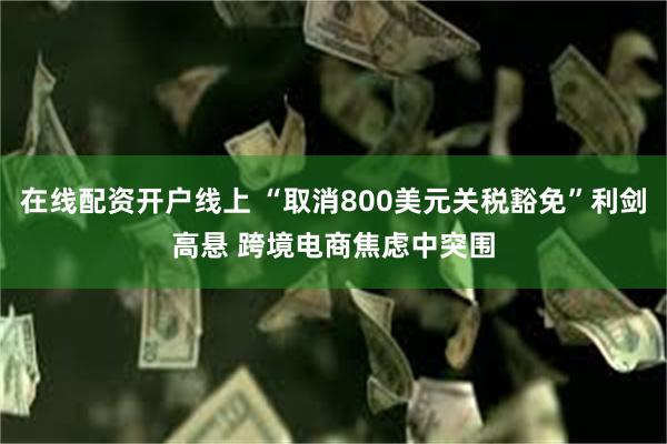 在线配资开户线上 “取消800美元关税豁免”利剑高悬 跨境电商焦虑中突围