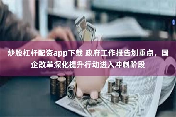 炒股杠杆配资app下载 政府工作报告划重点，国企改革深化提升行动进入冲刺阶段