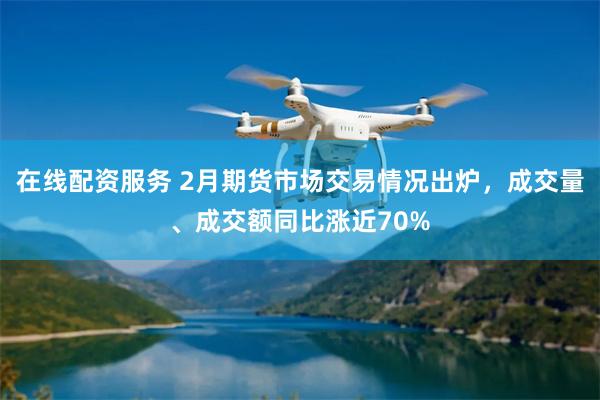 在线配资服务 2月期货市场交易情况出炉，成交量、成交额同比涨近70%