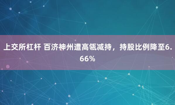 上交所杠杆 百济神州遭高瓴减持，持股比例降至6.66%