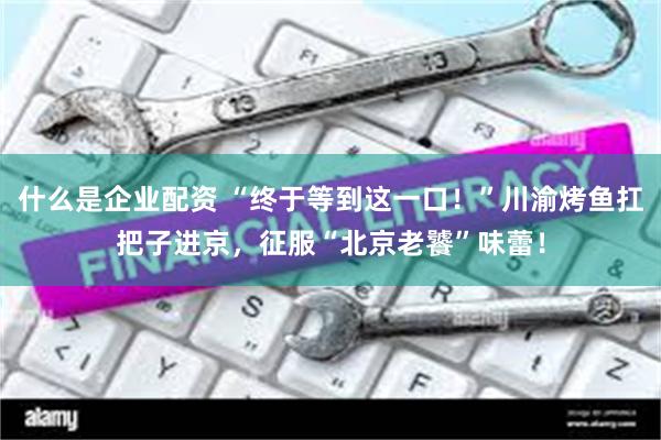 什么是企业配资 “终于等到这一口！”川渝烤鱼扛把子进京，征服“北京老饕”味蕾！