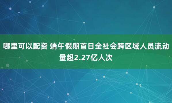 哪里可以配资 端午假期首日全社会跨区域人员流动量超2.27亿人次