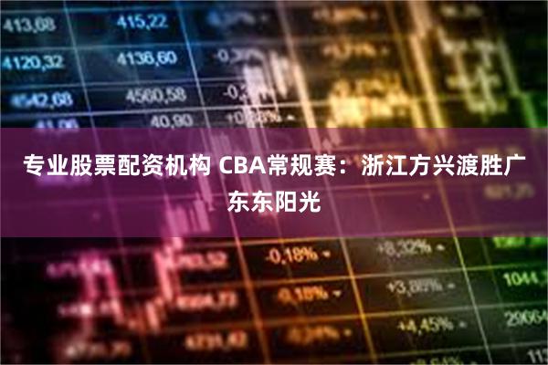 专业股票配资机构 CBA常规赛：浙江方兴渡胜广东东阳光