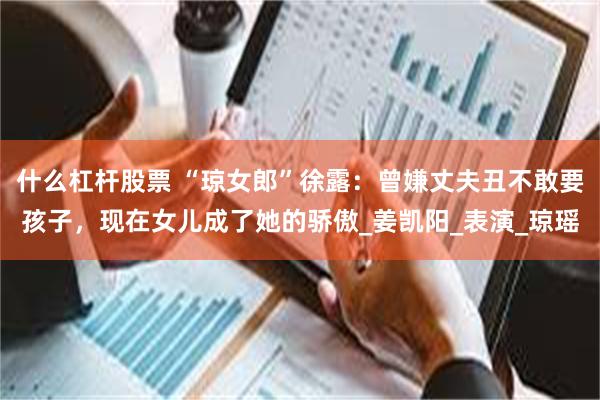 什么杠杆股票 “琼女郎”徐露：曾嫌丈夫丑不敢要孩子，现在女儿成了她的骄傲_姜凯阳_表演_琼瑶